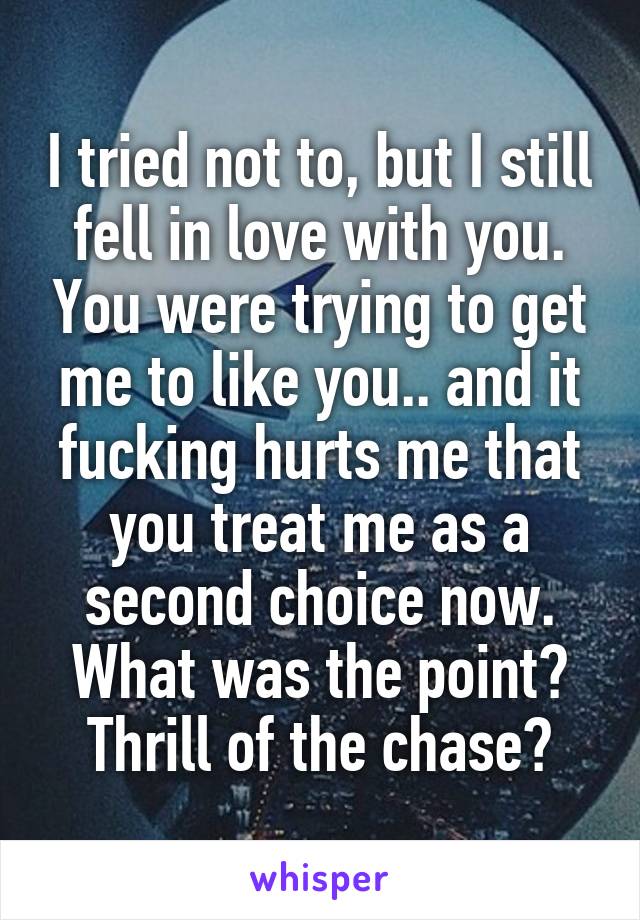 I tried not to, but I still fell in love with you. You were trying to get me to like you.. and it fucking hurts me that you treat me as a second choice now. What was the point? Thrill of the chase?