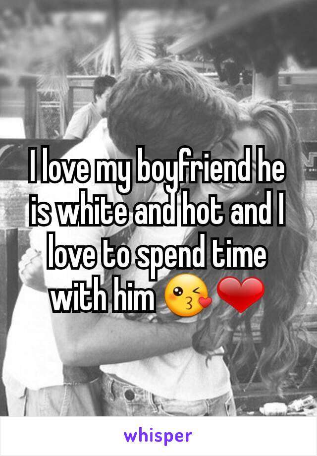 I love my boyfriend he is white and hot and I love to spend time with him 😘❤