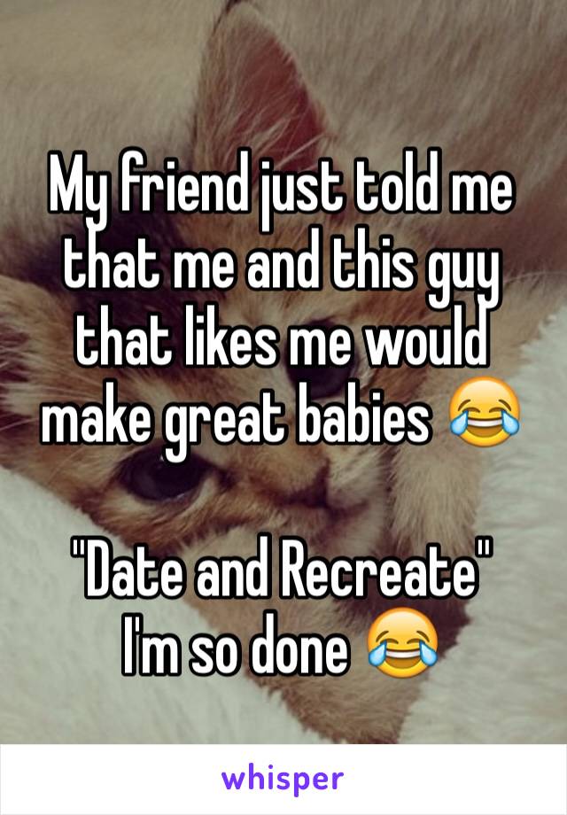 My friend just told me that me and this guy that likes me would make great babies 😂

"Date and Recreate"
I'm so done 😂