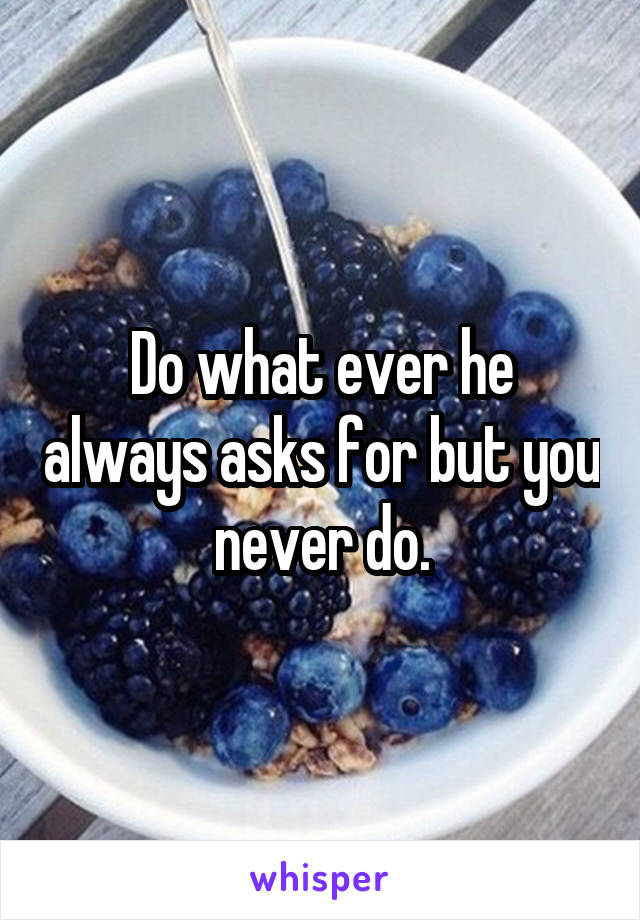 Do what ever he always asks for but you never do.