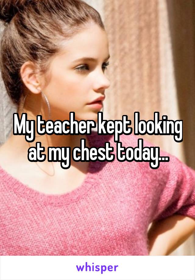 My teacher kept looking at my chest today...
