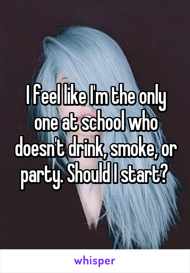 I feel like I'm the only one at school who doesn't drink, smoke, or party. Should I start? 