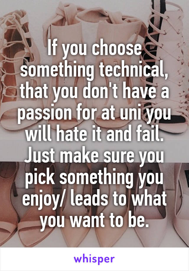 If you choose something technical, that you don't have a passion for at uni you will hate it and fail. Just make sure you pick something you enjoy/ leads to what you want to be.