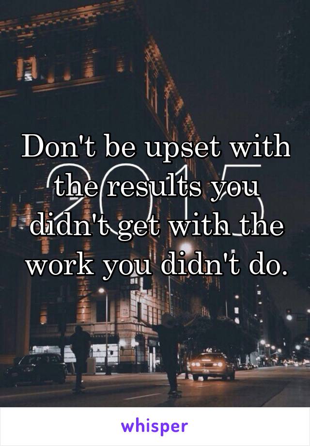 Don't be upset with the results you didn't get with the work you didn't do. 