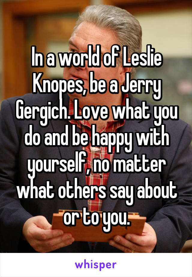 In a world of Leslie Knopes, be a Jerry Gergich. Love what you do and be happy with yourself, no matter what others say about or to you.