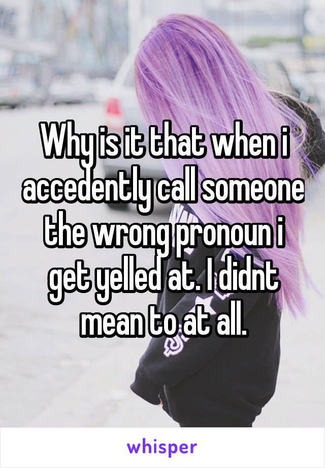 Why is it that when i accedently call someone the wrong pronoun i get yelled at. I didnt mean to at all.