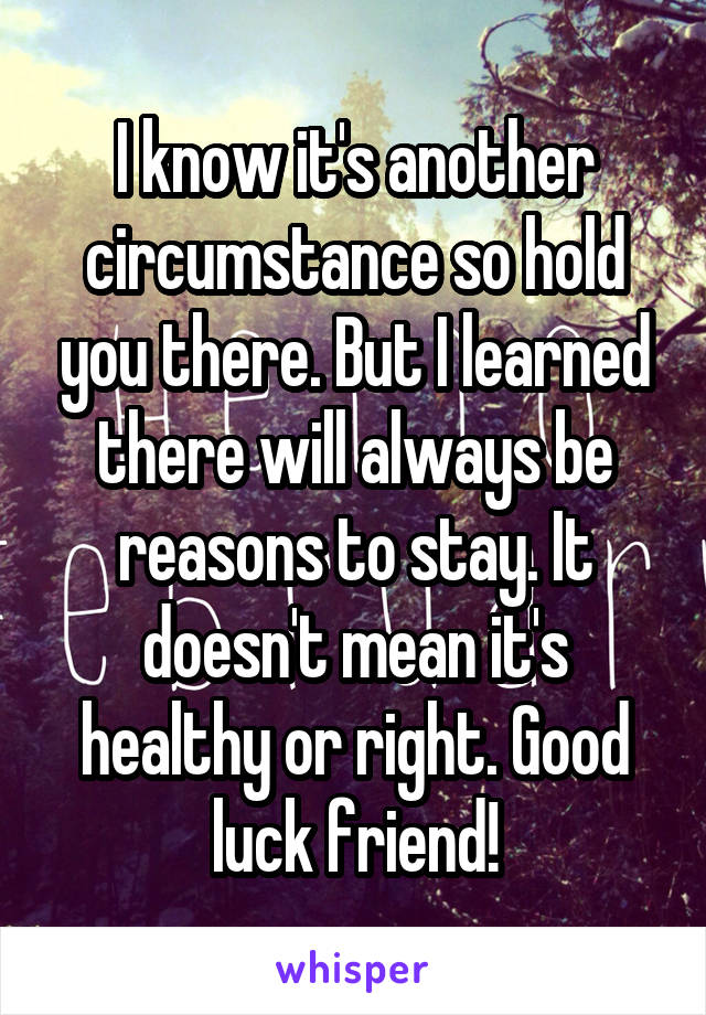 I know it's another circumstance so hold you there. But I learned there will always be reasons to stay. It doesn't mean it's healthy or right. Good luck friend!