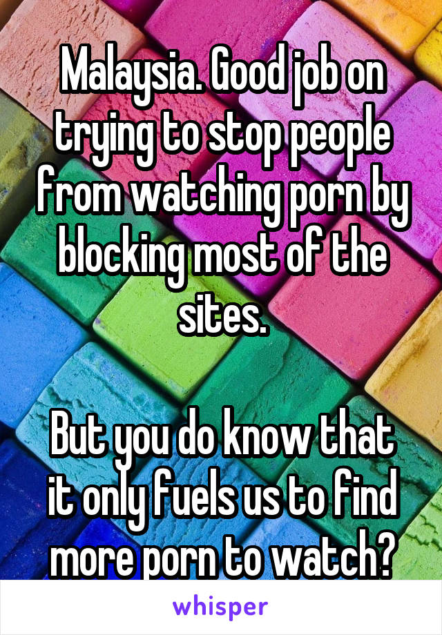 Malaysia. Good job on trying to stop people from watching porn by blocking most of the sites.

But you do know that it only fuels us to find more porn to watch?