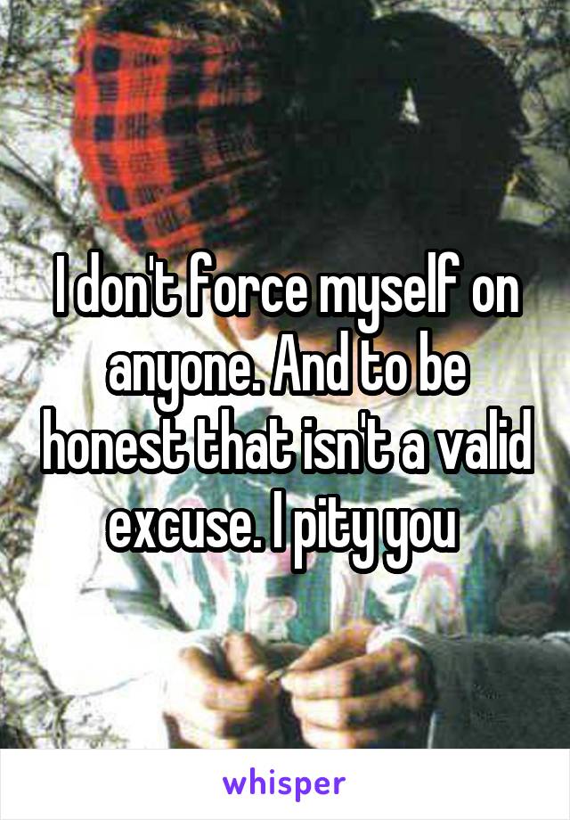 I don't force myself on anyone. And to be honest that isn't a valid excuse. I pity you 