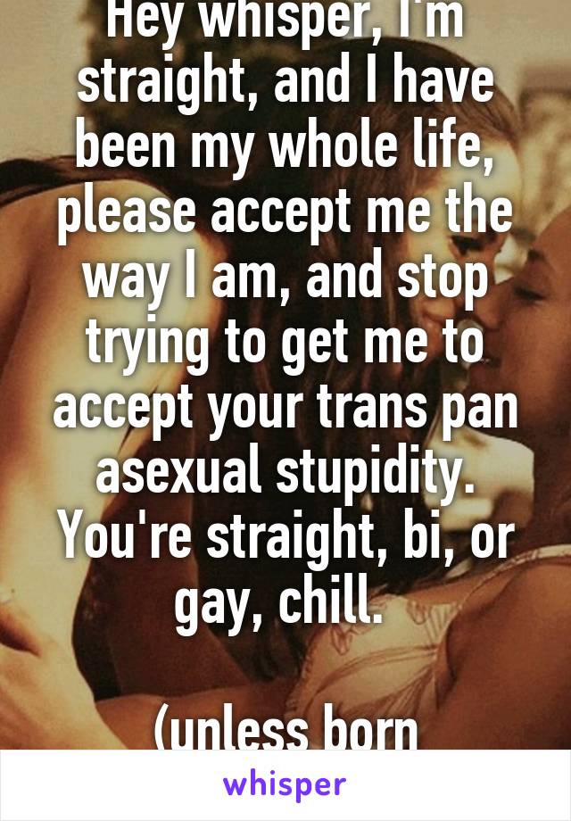 Hey whisper, I'm straight, and I have been my whole life, please accept me the way I am, and stop trying to get me to accept your trans pan asexual stupidity. You're straight, bi, or gay, chill. 

(unless born orherwise)