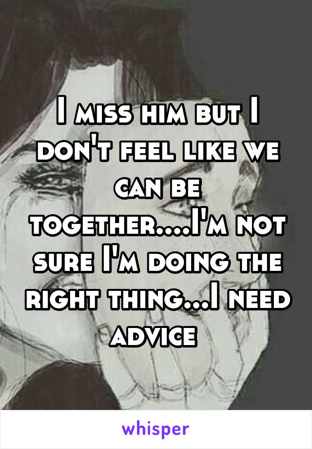 I miss him but I don't feel like we can be together....I'm not sure I'm doing the right thing...I need advice 