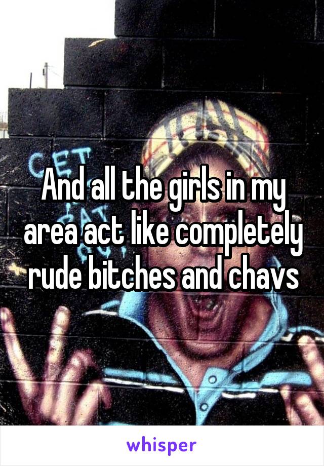 And all the girls in my area act like completely rude bitches and chavs