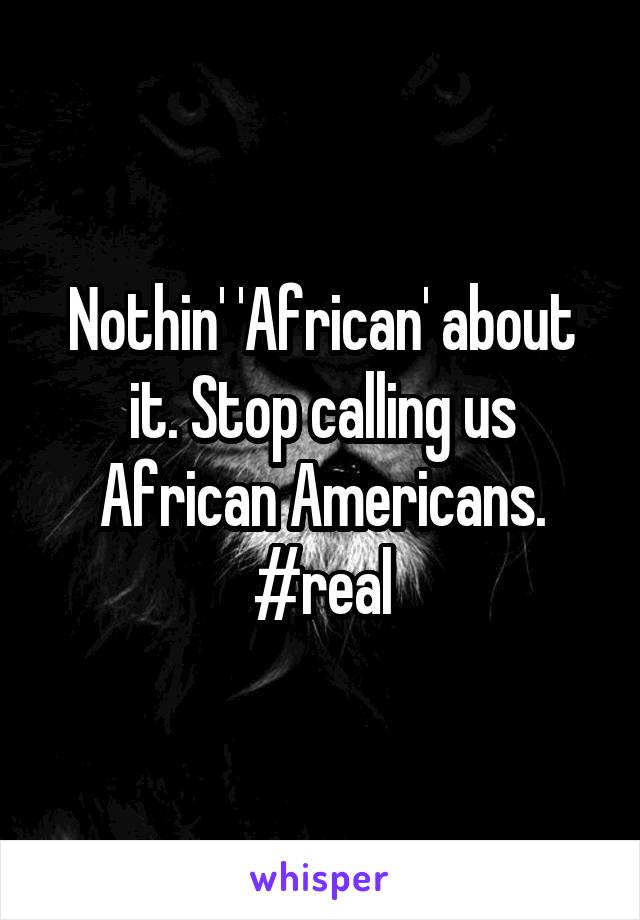 Nothin' 'African' about it. Stop calling us African Americans. #real