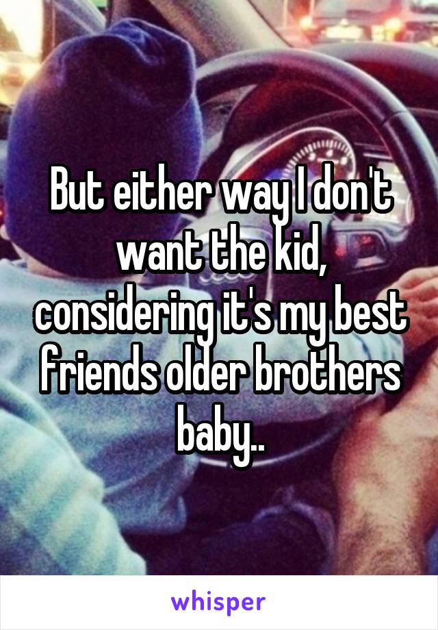 But either way I don't want the kid, considering it's my best friends older brothers baby..
