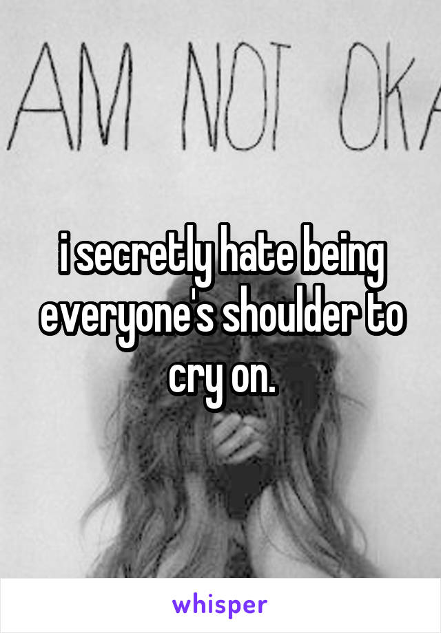 i secretly hate being everyone's shoulder to cry on.