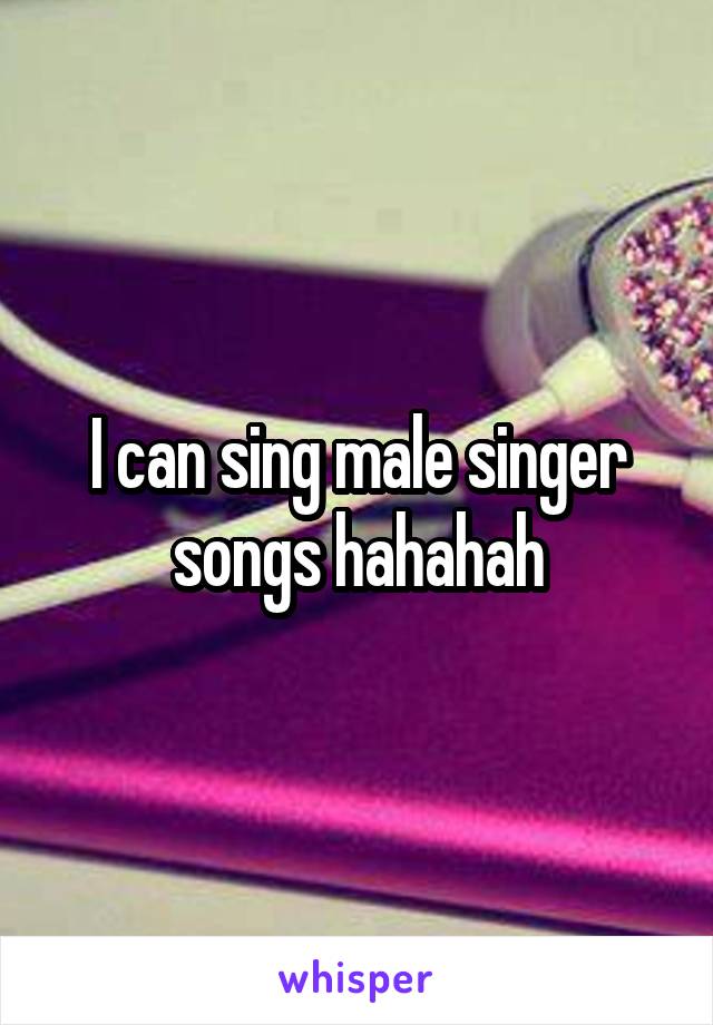 I can sing male singer songs hahahah