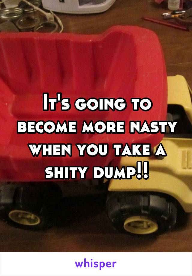 It's going to become more nasty when you take a shity dump!!