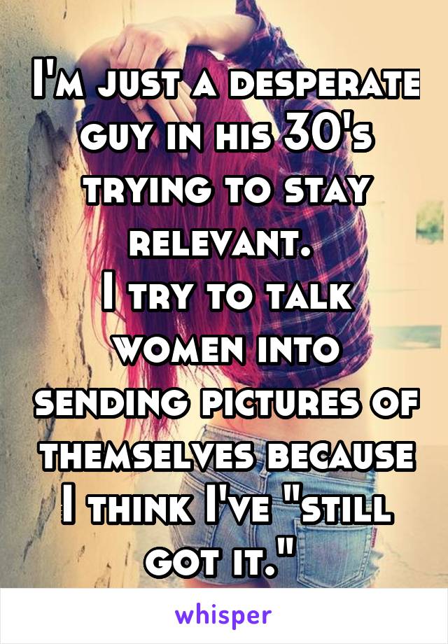 I'm just a desperate guy in his 30's trying to stay relevant. 
I try to talk women into sending pictures of themselves because I think I've "still got it." 