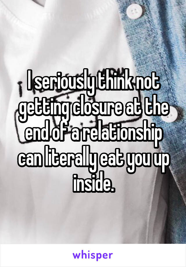 I seriously think not getting closure at the end of a relationship can literally eat you up inside.