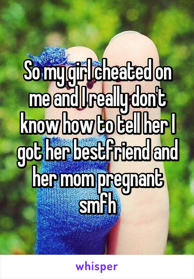 So my girl cheated on me and I really don't know how to tell her I got her bestfriend and her mom pregnant smfh