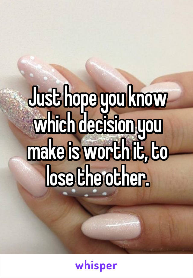 Just hope you know which decision you make is worth it, to lose the other.