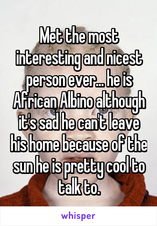 Met the most interesting and nicest person ever... he is African Albino although it's sad he can't leave his home because of the sun he is pretty cool to talk to.