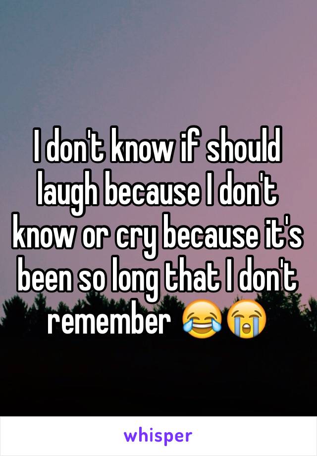 I don't know if should laugh because I don't know or cry because it's been so long that I don't remember 😂😭