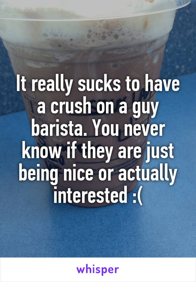 It really sucks to have a crush on a guy barista. You never know if they are just being nice or actually interested :(