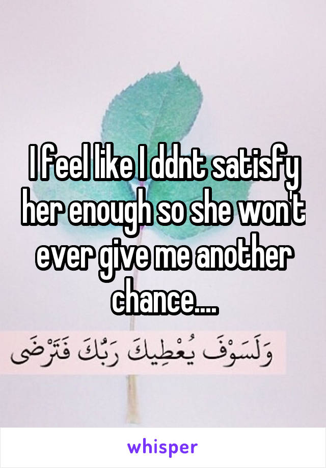 I feel like I ddnt satisfy her enough so she won't ever give me another chance....