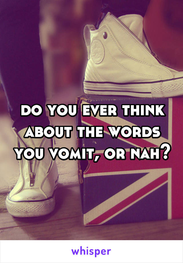 do you ever think about the words you vomit, or nah?