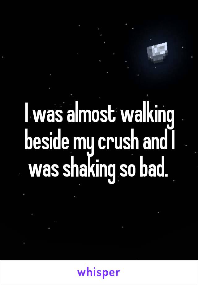 I was almost walking beside my crush and I was shaking so bad. 