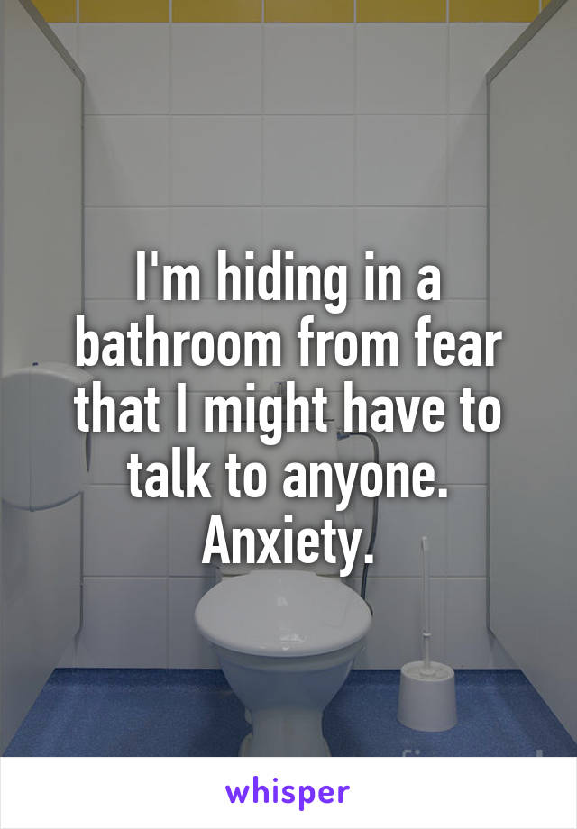 I'm hiding in a bathroom from fear that I might have to talk to anyone. Anxiety.