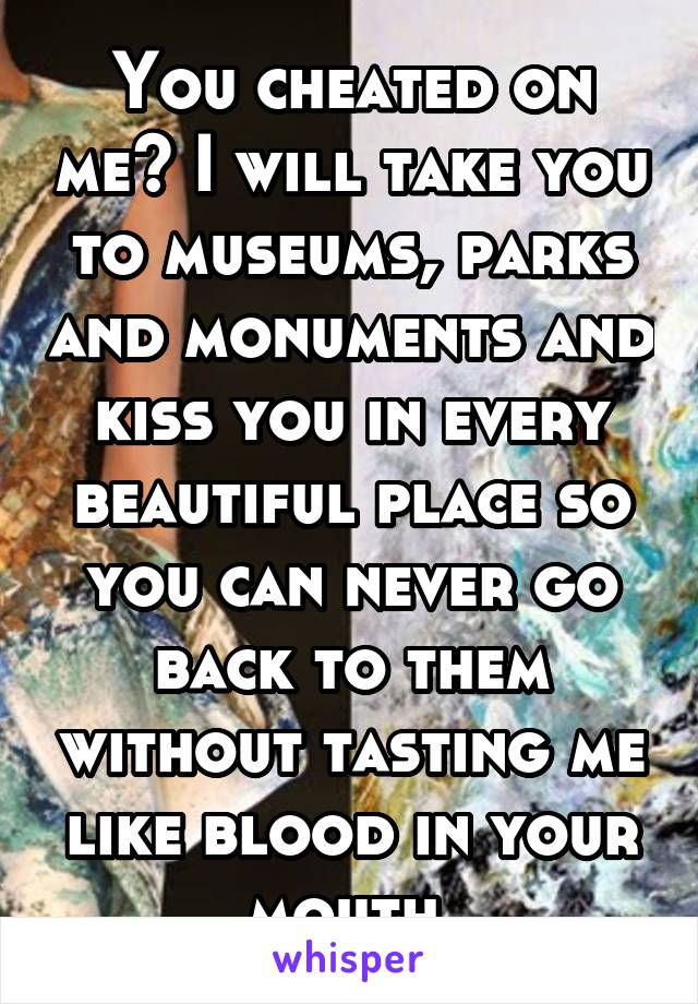 You cheated on me? I will take you to museums, parks and monuments and kiss you in every beautiful place so you can never go back to them without tasting me like blood in your mouth.