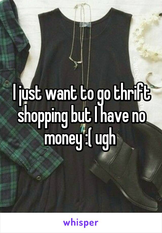 I just want to go thrift shopping but I have no money :( ugh 