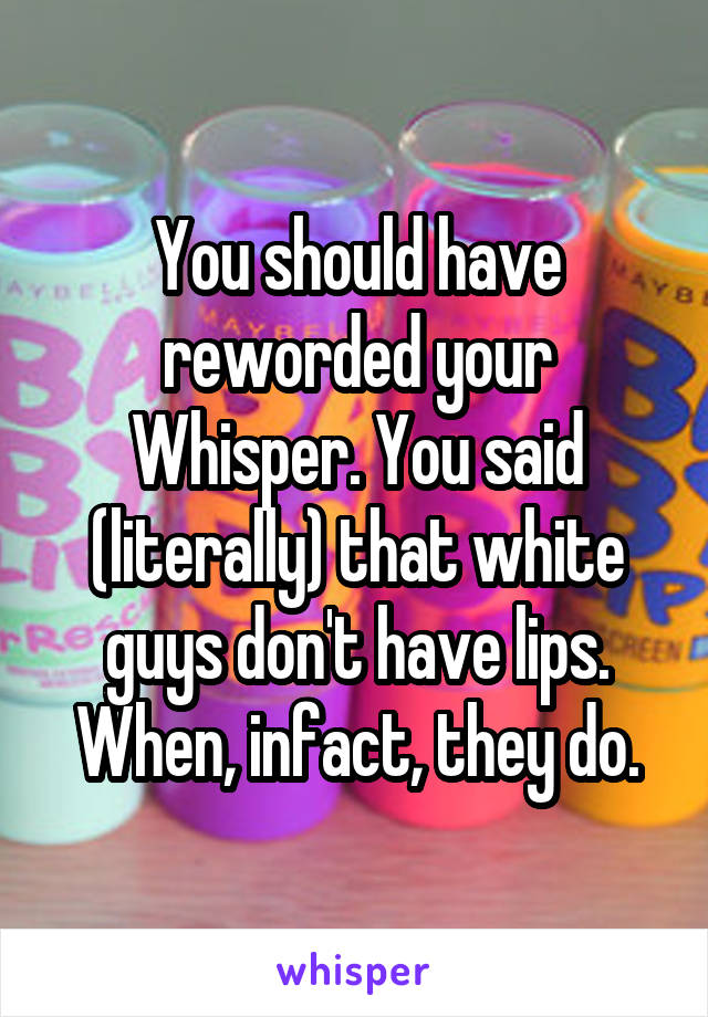 You should have reworded your Whisper. You said (literally) that white guys don't have lips. When, infact, they do.