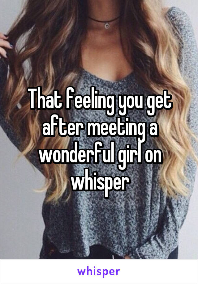 That feeling you get after meeting a wonderful girl on whisper