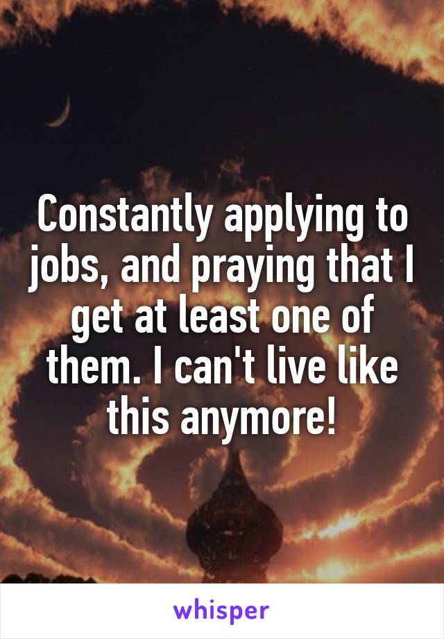 Constantly applying to jobs, and praying that I get at least one of them. I can't live like this anymore!