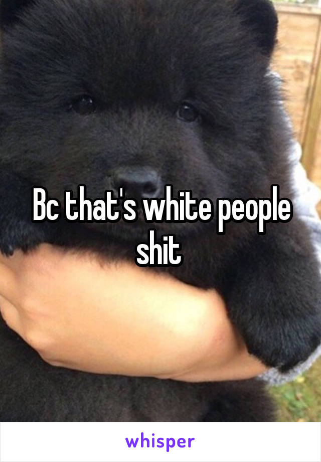 Bc that's white people shit 