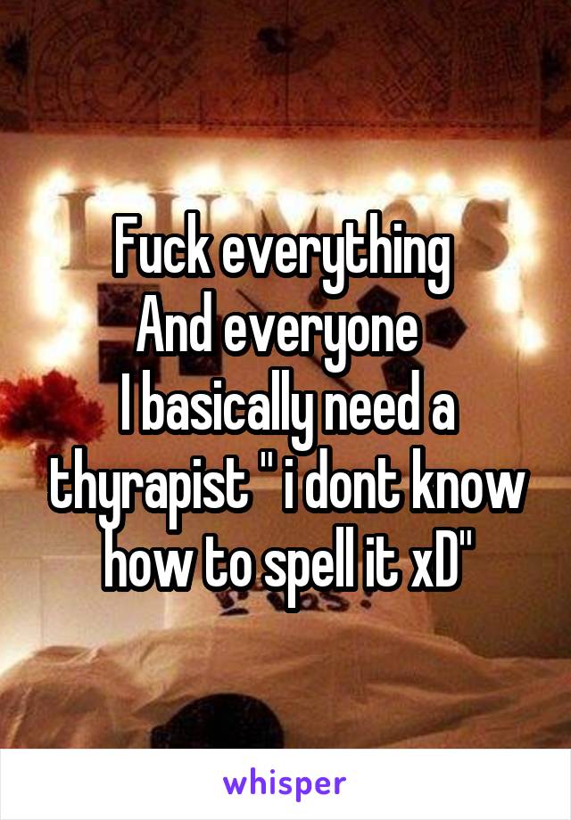 Fuck everything 
And everyone  
I basically need a thyrapist " i dont know how to spell it xD"