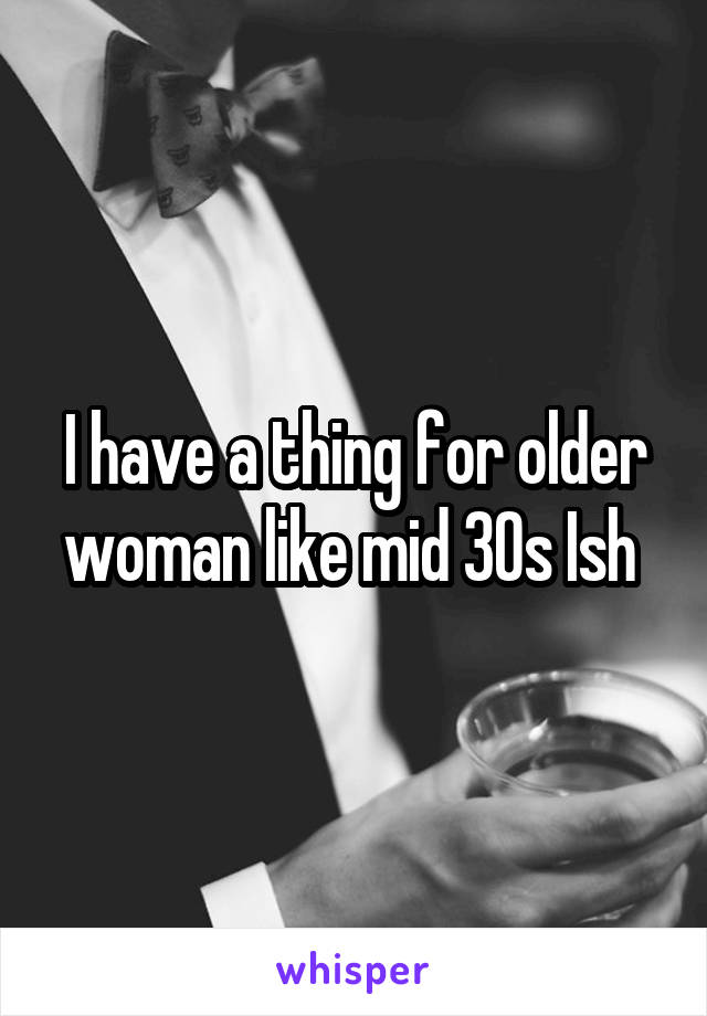 I have a thing for older woman like mid 30s Ish 