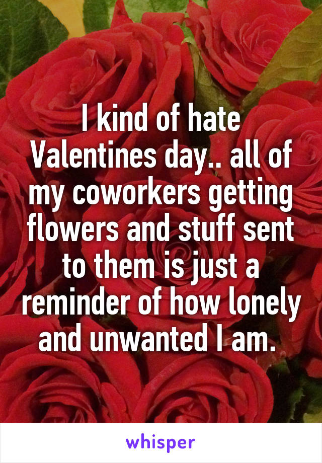 I kind of hate Valentines day.. all of my coworkers getting flowers and stuff sent to them is just a reminder of how lonely and unwanted I am. 