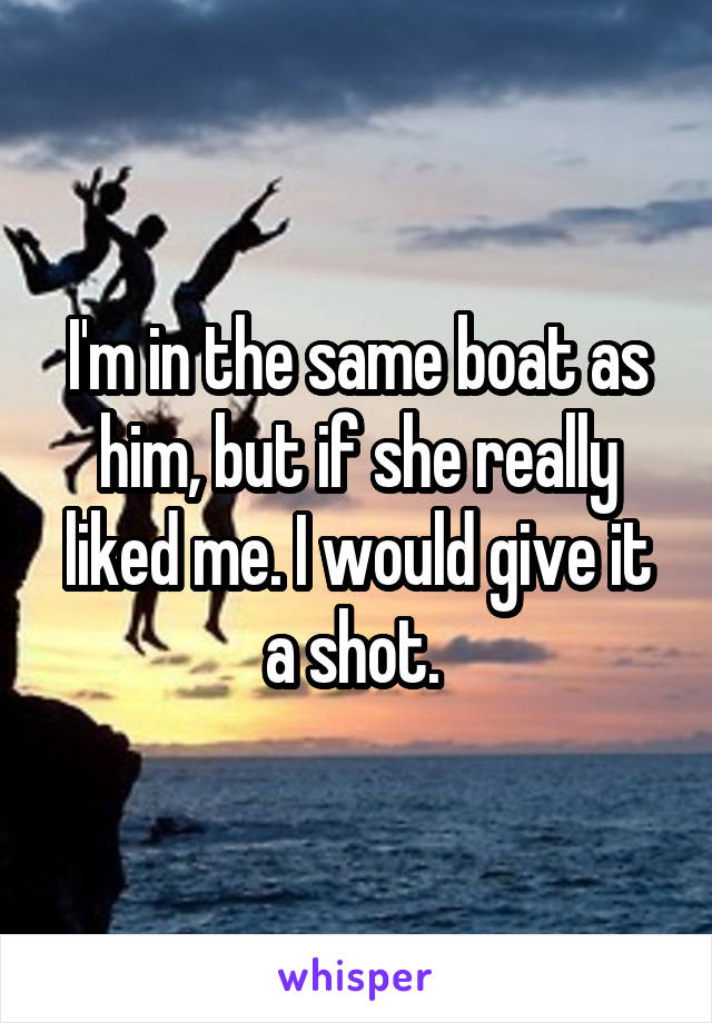 I'm in the same boat as him, but if she really liked me. I would give it a shot. 