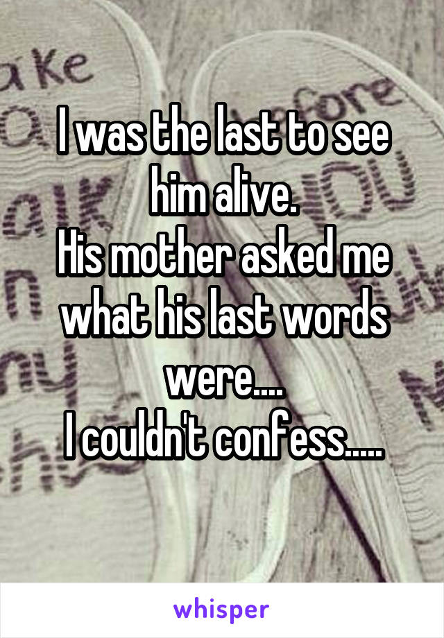 I was the last to see him alive.
His mother asked me what his last words were....
I couldn't confess.....
