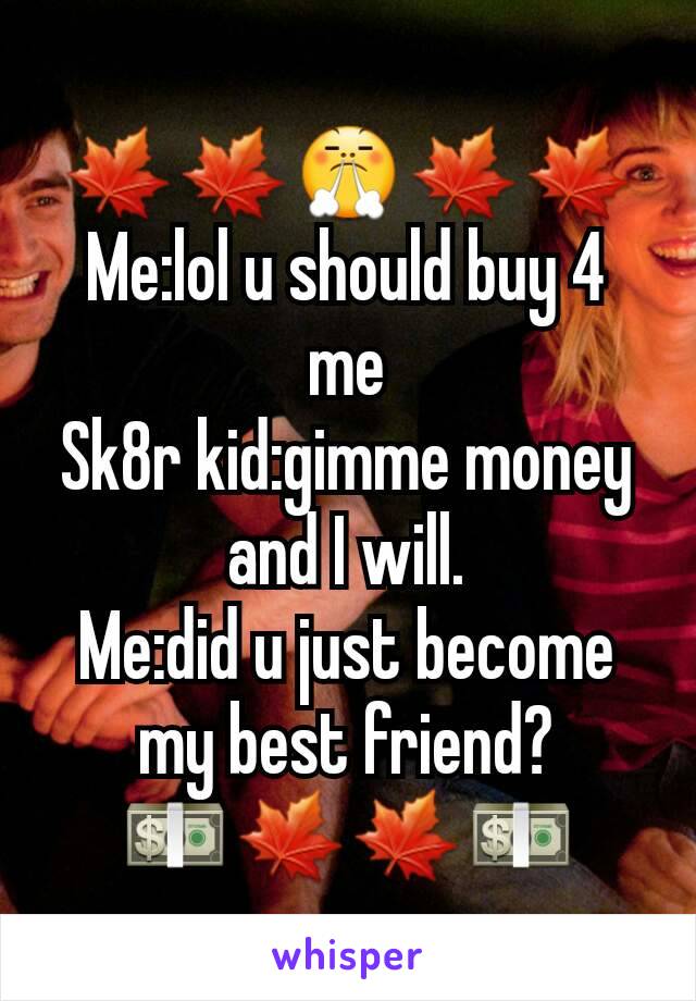 🍁🍁😤🍁🍁
Me:lol u should buy 4 me
Sk8r kid:gimme money and I will.
Me:did u just become my best friend?
💵🍁🍁💵