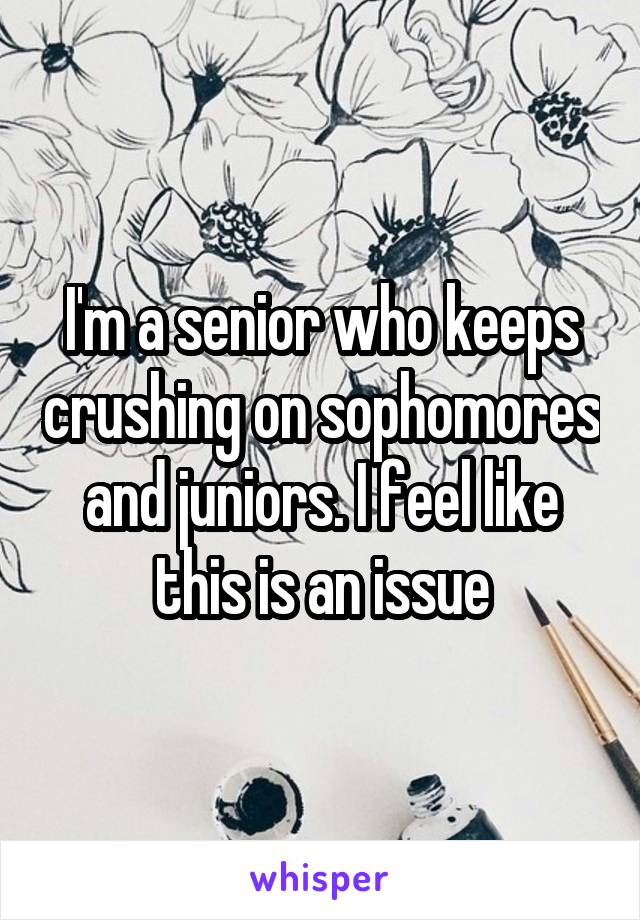 I'm a senior who keeps crushing on sophomores and juniors. I feel like this is an issue
