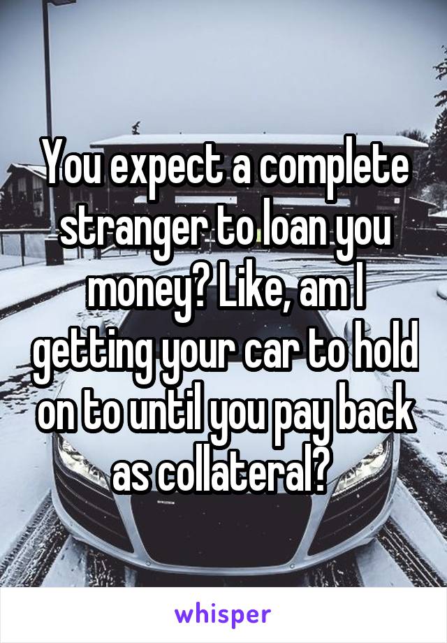 You expect a complete stranger to loan you money? Like, am I getting your car to hold on to until you pay back as collateral? 