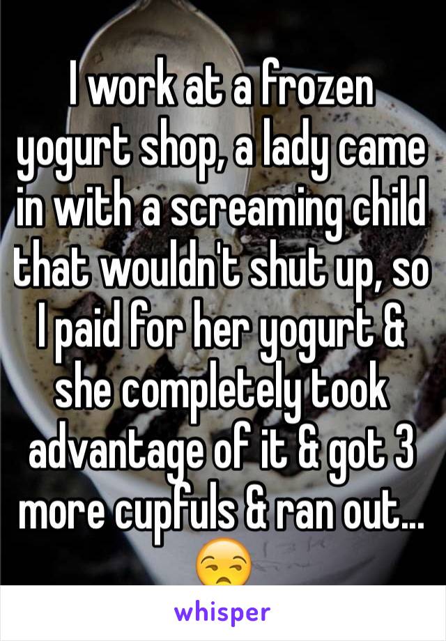 I work at a frozen yogurt shop, a lady came in with a screaming child that wouldn't shut up, so I paid for her yogurt & she completely took advantage of it & got 3 more cupfuls & ran out... 😒 