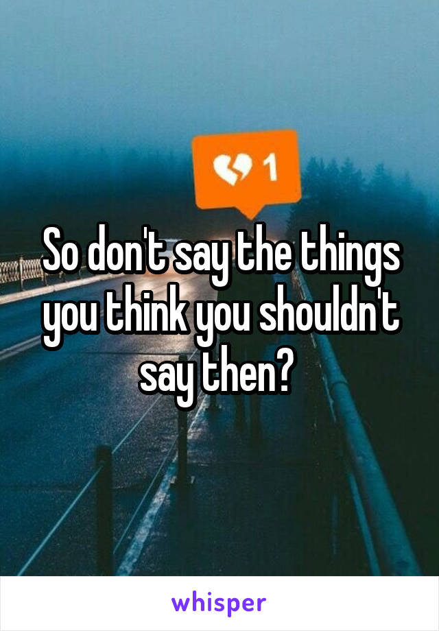 So don't say the things you think you shouldn't say then? 