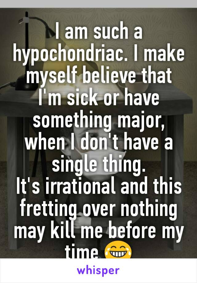 I am such a hypochondriac. I make myself believe that I'm sick or have something major, when I don't have a single thing.
It's irrational and this fretting over nothing may kill me before my time 😂