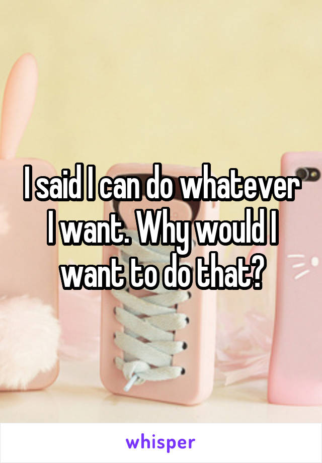 I said I can do whatever I want. Why would I want to do that?